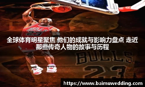 全球体育明星聚焦 他们的成就与影响力盘点 走近那些传奇人物的故事与历程