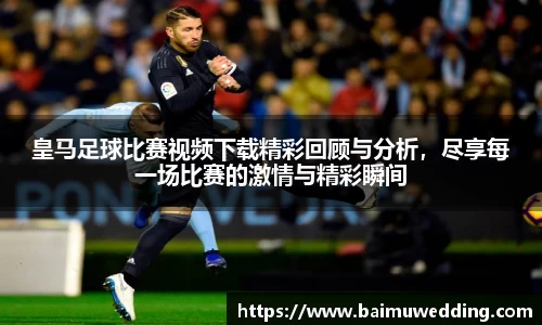 皇马足球比赛视频下载精彩回顾与分析，尽享每一场比赛的激情与精彩瞬间