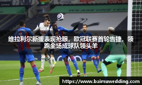 维拉利尔新援表现抢眼，欧冠联赛首轮告捷，领跑全场成球队领头羊