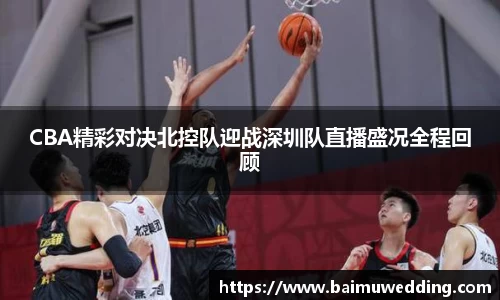 CBA精彩对决北控队迎战深圳队直播盛况全程回顾