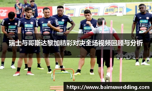 瑞士与哥斯达黎加精彩对决全场视频回顾与分析