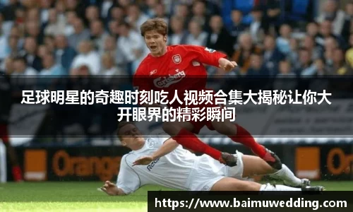 足球明星的奇趣时刻吃人视频合集大揭秘让你大开眼界的精彩瞬间