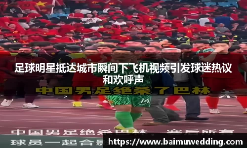 足球明星抵达城市瞬间下飞机视频引发球迷热议和欢呼声
